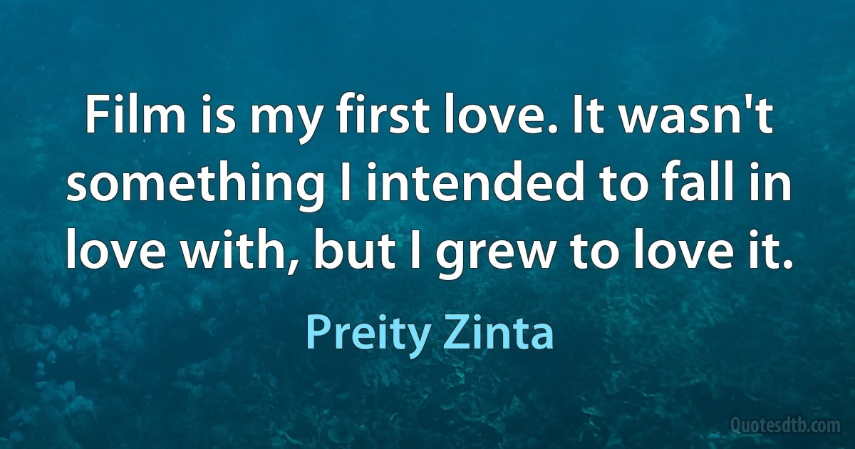 Film is my first love. It wasn't something I intended to fall in love with, but I grew to love it. (Preity Zinta)