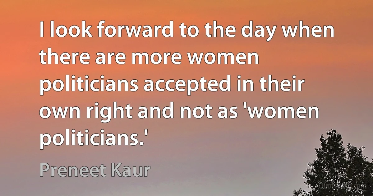 I look forward to the day when there are more women politicians accepted in their own right and not as 'women politicians.' (Preneet Kaur)