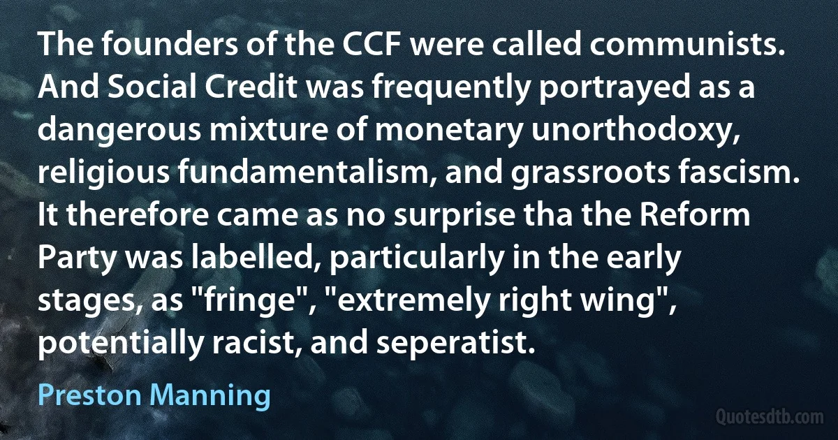 The founders of the CCF were called communists. And Social Credit was frequently portrayed as a dangerous mixture of monetary unorthodoxy, religious fundamentalism, and grassroots fascism. It therefore came as no surprise tha the Reform Party was labelled, particularly in the early stages, as "fringe", "extremely right wing", potentially racist, and seperatist. (Preston Manning)