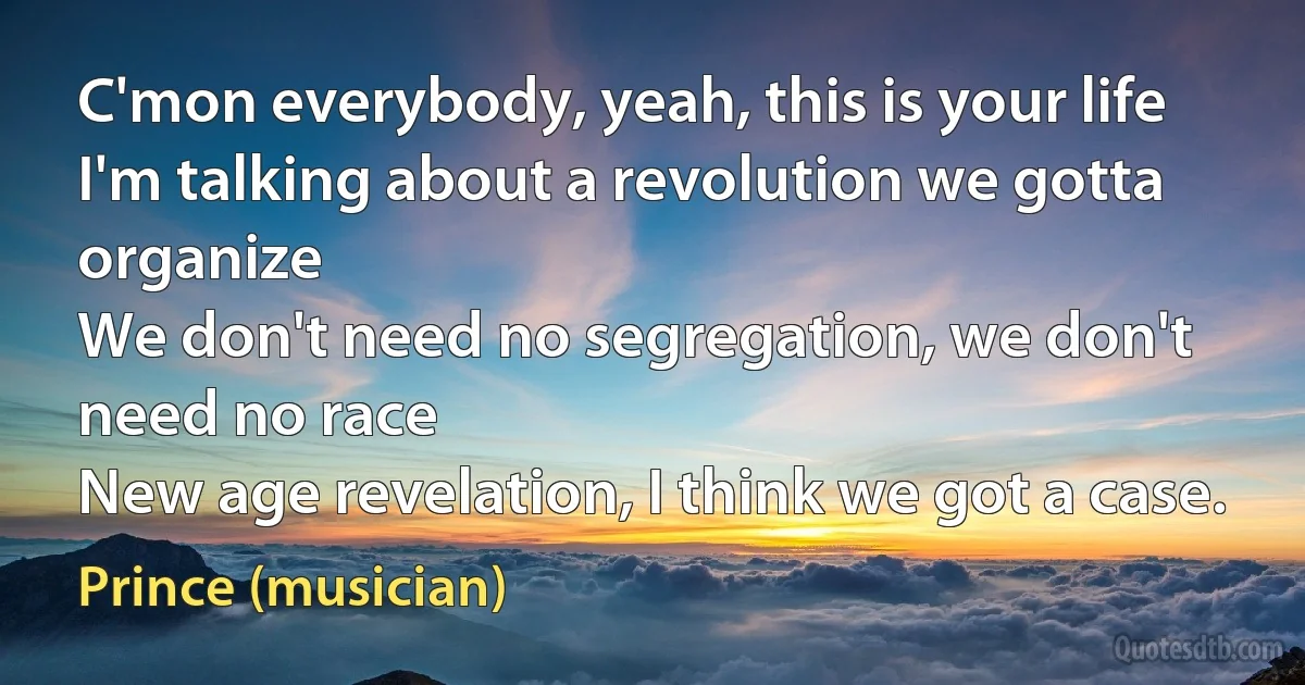 C'mon everybody, yeah, this is your life
I'm talking about a revolution we gotta organize
We don't need no segregation, we don't need no race
New age revelation, I think we got a case. (Prince (musician))