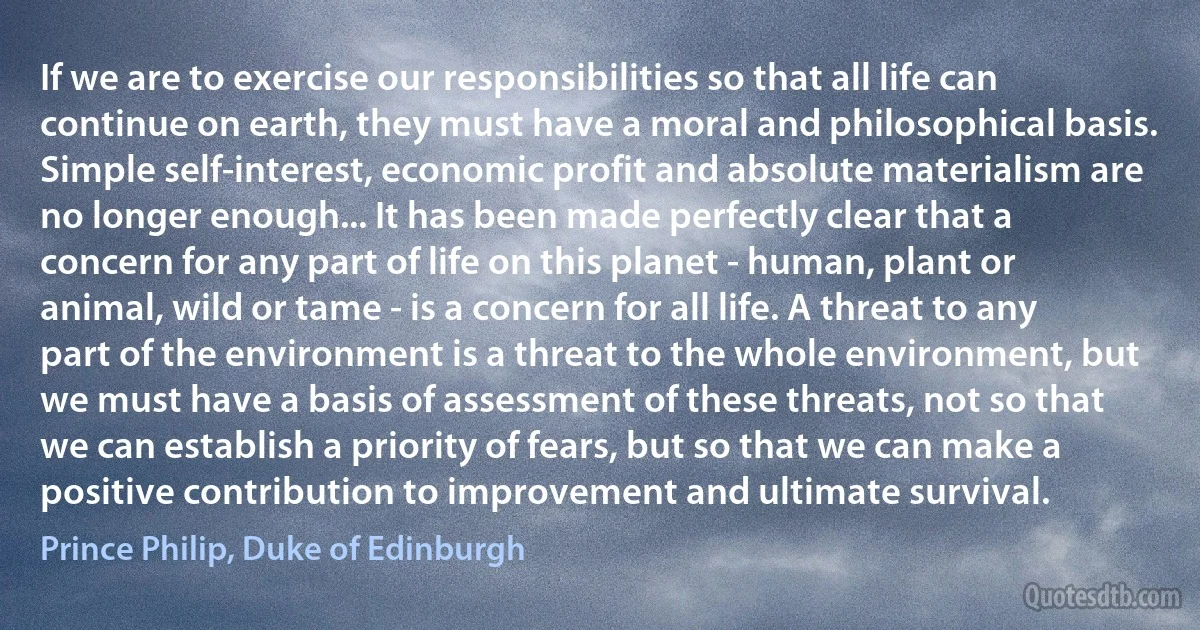 If we are to exercise our responsibilities so that all life can continue on earth, they must have a moral and philosophical basis. Simple self-interest, economic profit and absolute materialism are no longer enough... It has been made perfectly clear that a concern for any part of life on this planet - human, plant or animal, wild or tame - is a concern for all life. A threat to any part of the environment is a threat to the whole environment, but we must have a basis of assessment of these threats, not so that we can establish a priority of fears, but so that we can make a positive contribution to improvement and ultimate survival. (Prince Philip, Duke of Edinburgh)