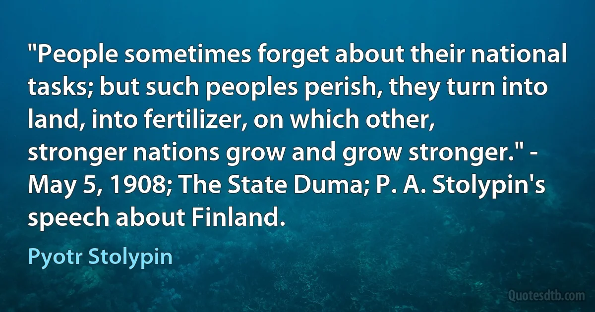 "People sometimes forget about their national tasks; but such peoples perish, they turn into land, into fertilizer, on which other, stronger nations grow and grow stronger." - May 5, 1908; The State Duma; P. A. Stolypin's speech about Finland. (Pyotr Stolypin)