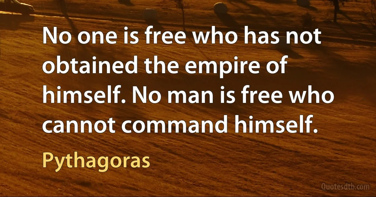 No one is free who has not obtained the empire of himself. No man is free who cannot command himself. (Pythagoras)