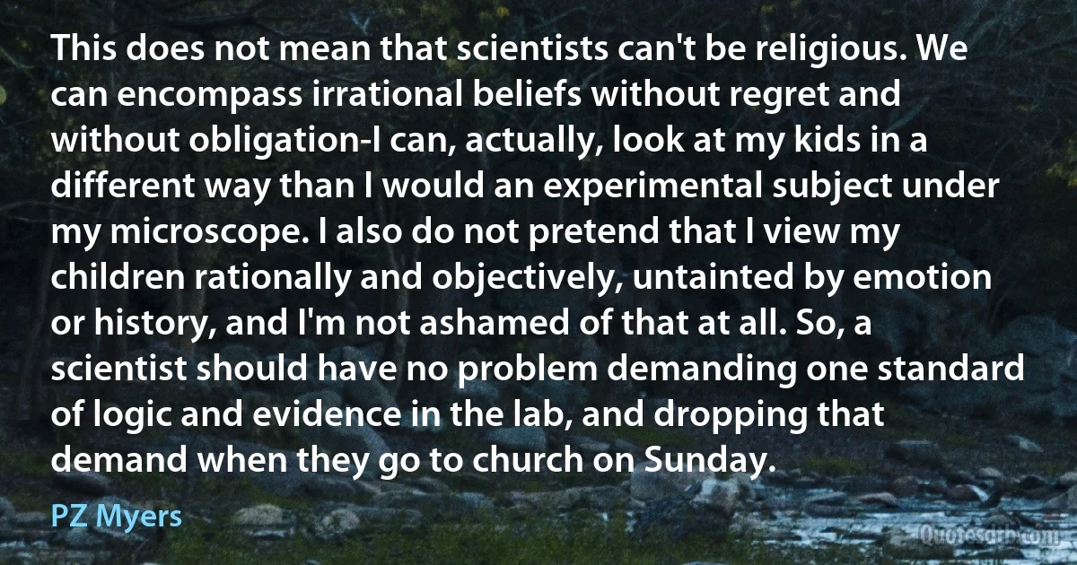 This does not mean that scientists can't be religious. We can encompass irrational beliefs without regret and without obligation-I can, actually, look at my kids in a different way than I would an experimental subject under my microscope. I also do not pretend that I view my children rationally and objectively, untainted by emotion or history, and I'm not ashamed of that at all. So, a scientist should have no problem demanding one standard of logic and evidence in the lab, and dropping that demand when they go to church on Sunday. (PZ Myers)