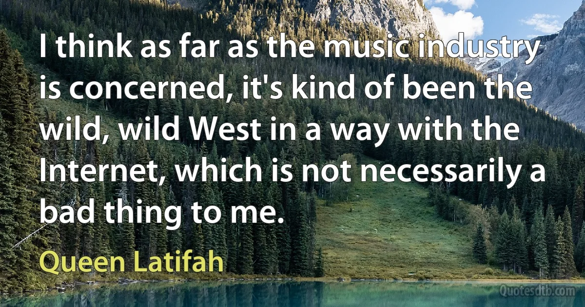 I think as far as the music industry is concerned, it's kind of been the wild, wild West in a way with the Internet, which is not necessarily a bad thing to me. (Queen Latifah)