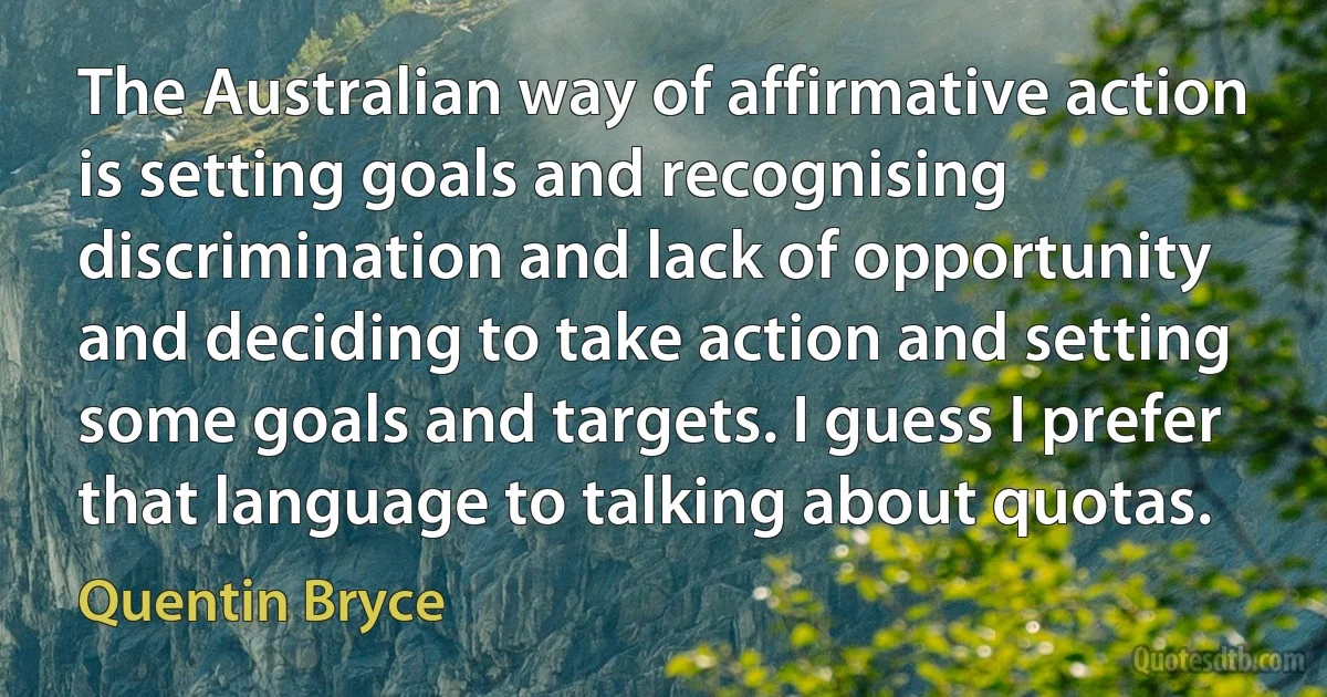 The Australian way of affirmative action is setting goals and recognising discrimination and lack of opportunity and deciding to take action and setting some goals and targets. I guess I prefer that language to talking about quotas. (Quentin Bryce)