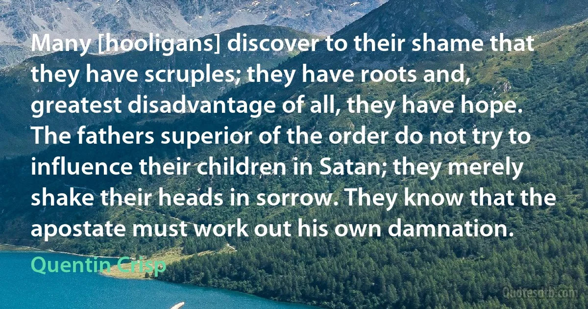 Many [hooligans] discover to their shame that they have scruples; they have roots and, greatest disadvantage of all, they have hope. The fathers superior of the order do not try to influence their children in Satan; they merely shake their heads in sorrow. They know that the apostate must work out his own damnation. (Quentin Crisp)