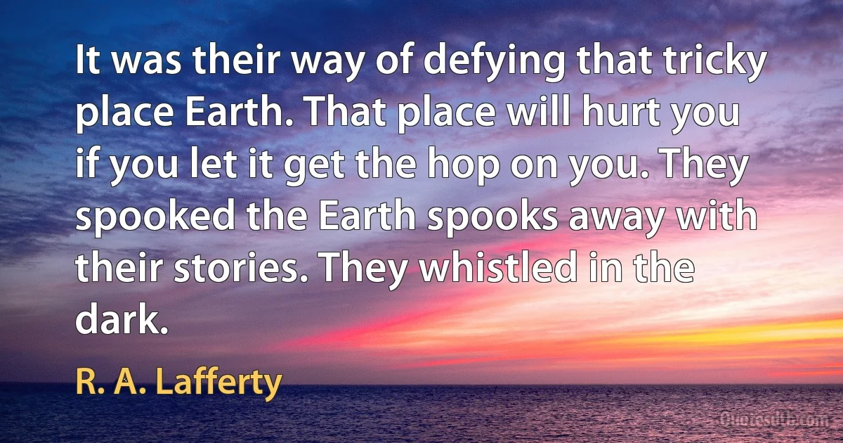 It was their way of defying that tricky place Earth. That place will hurt you if you let it get the hop on you. They spooked the Earth spooks away with their stories. They whistled in the dark. (R. A. Lafferty)