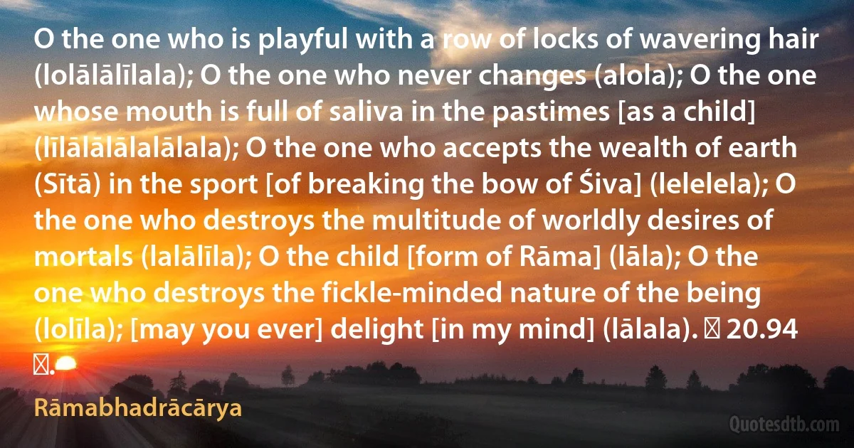 O the one who is playful with a row of locks of wavering hair (lolālālīlala); O the one who never changes (alola); O the one whose mouth is full of saliva in the pastimes [as a child] (līlālālālalālala); O the one who accepts the wealth of earth (Sītā) in the sport [of breaking the bow of Śiva] (lelelela); O the one who destroys the multitude of worldly desires of mortals (lalālīla); O the child [form of Rāma] (lāla); O the one who destroys the fickle-minded nature of the being (lolīla); [may you ever] delight [in my mind] (lālala). ॥ 20.94 ॥. (Rāmabhadrācārya)