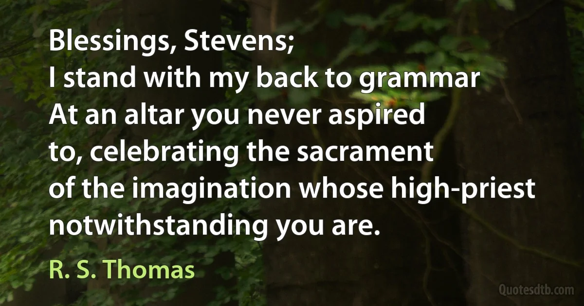 Blessings, Stevens;
I stand with my back to grammar
At an altar you never aspired
to, celebrating the sacrament
of the imagination whose high-priest
notwithstanding you are. (R. S. Thomas)