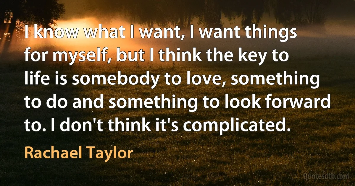 I know what I want, I want things for myself, but I think the key to life is somebody to love, something to do and something to look forward to. I don't think it's complicated. (Rachael Taylor)