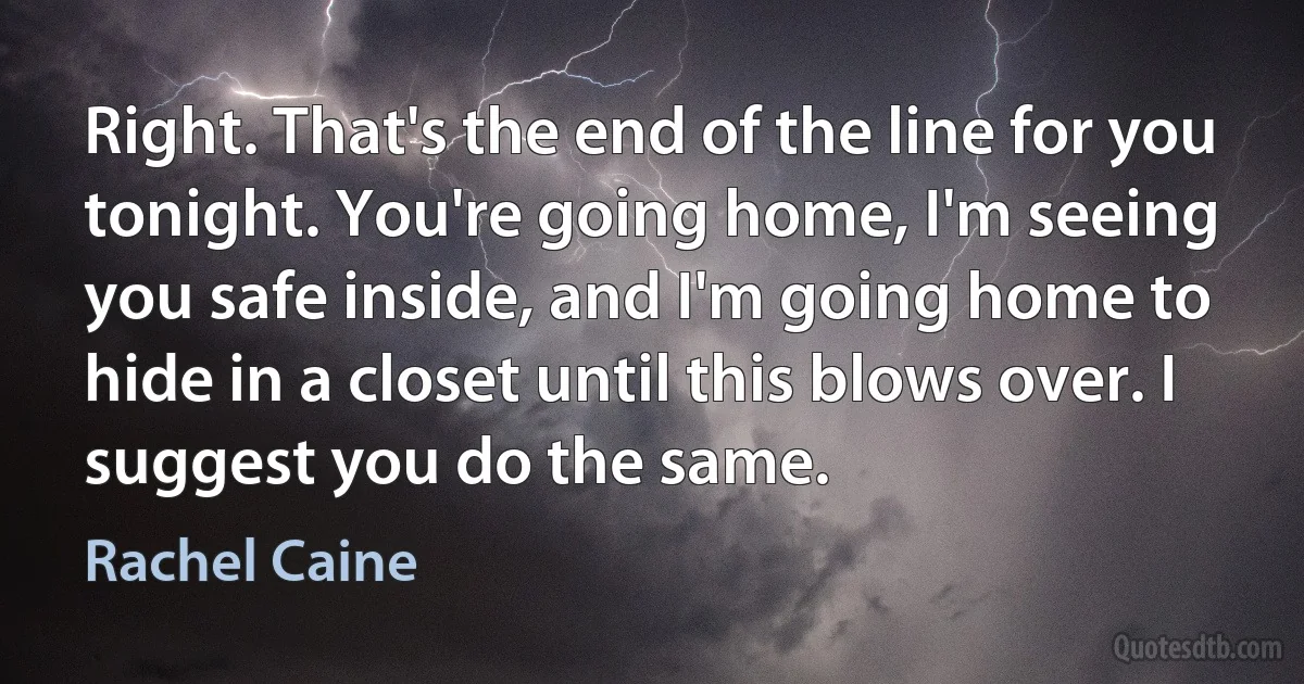 Right. That's the end of the line for you tonight. You're going home, I'm seeing you safe inside, and I'm going home to hide in a closet until this blows over. I suggest you do the same. (Rachel Caine)