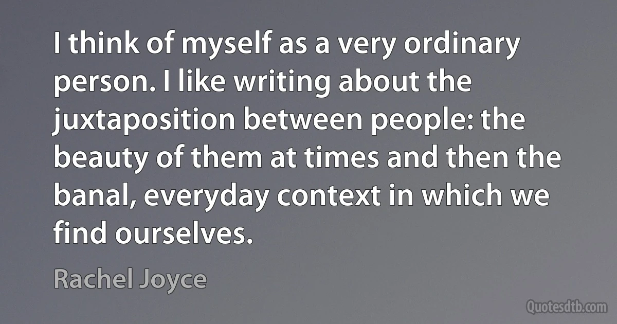 I think of myself as a very ordinary person. I like writing about the juxtaposition between people: the beauty of them at times and then the banal, everyday context in which we find ourselves. (Rachel Joyce)