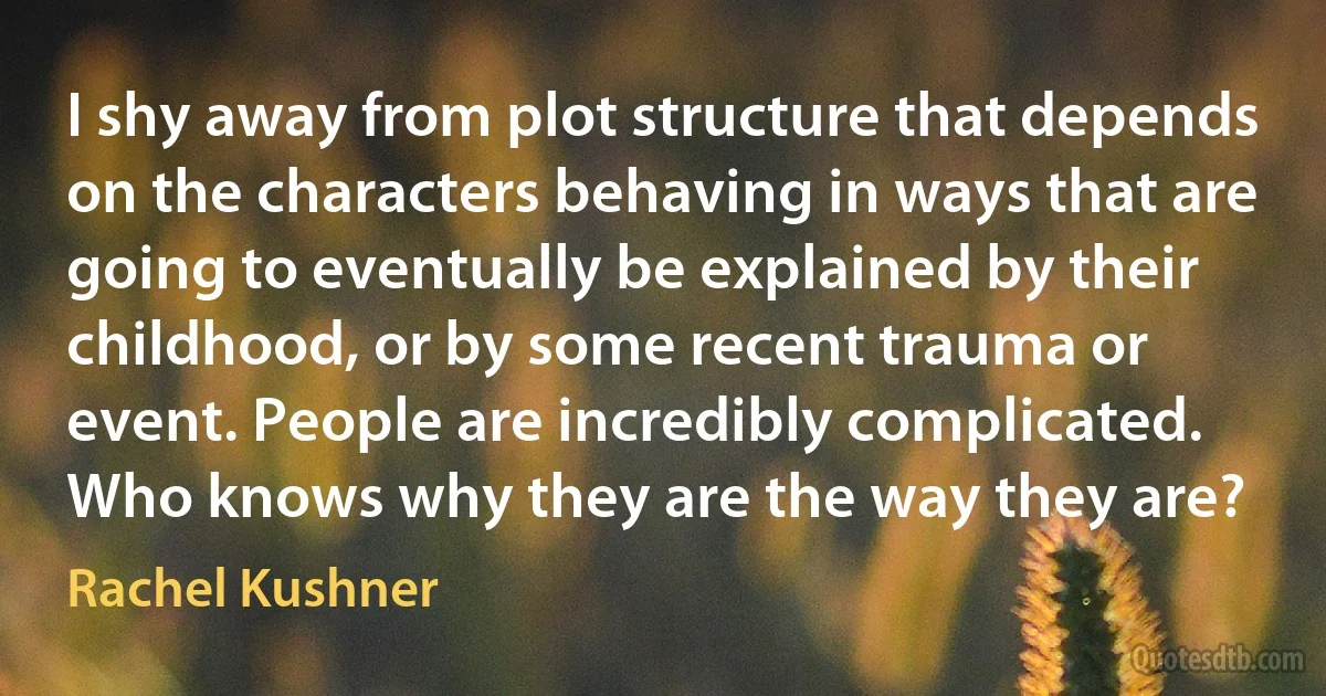 I shy away from plot structure that depends on the characters behaving in ways that are going to eventually be explained by their childhood, or by some recent trauma or event. People are incredibly complicated. Who knows why they are the way they are? (Rachel Kushner)