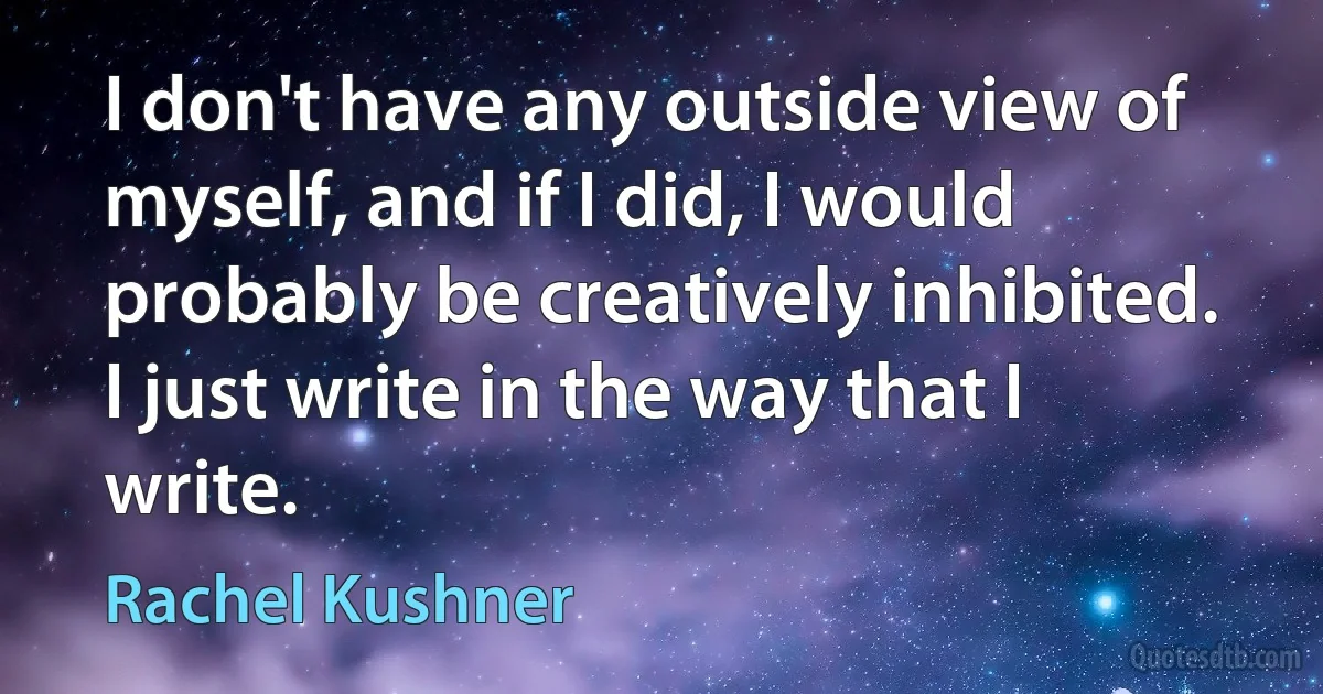 I don't have any outside view of myself, and if I did, I would probably be creatively inhibited. I just write in the way that I write. (Rachel Kushner)