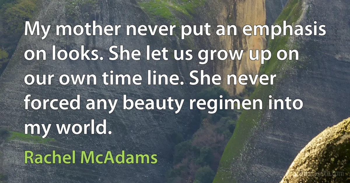 My mother never put an emphasis on looks. She let us grow up on our own time line. She never forced any beauty regimen into my world. (Rachel McAdams)