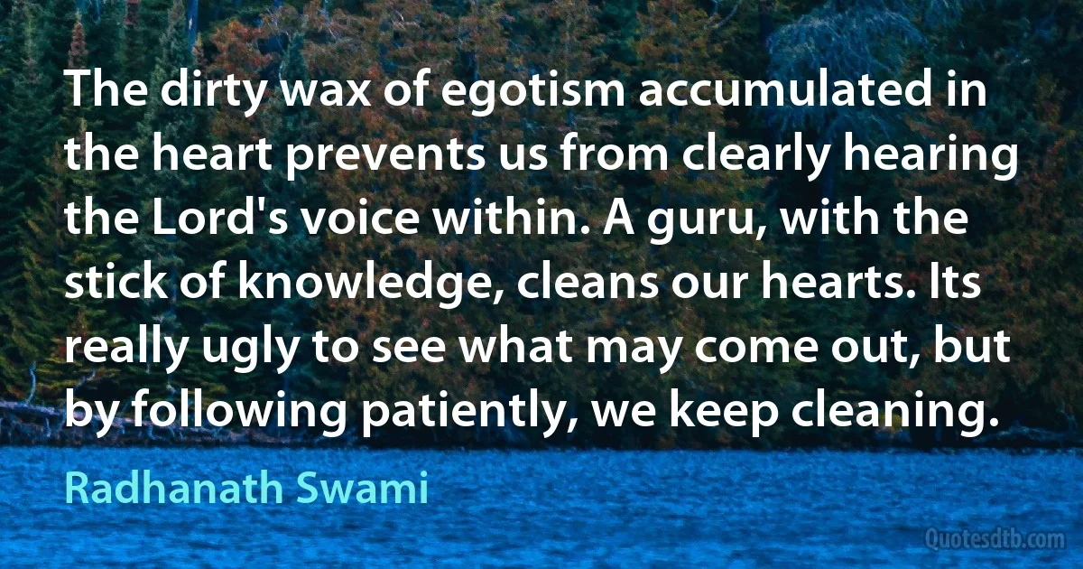 The dirty wax of egotism accumulated in the heart prevents us from clearly hearing the Lord's voice within. A guru, with the stick of knowledge, cleans our hearts. Its really ugly to see what may come out, but by following patiently, we keep cleaning. (Radhanath Swami)