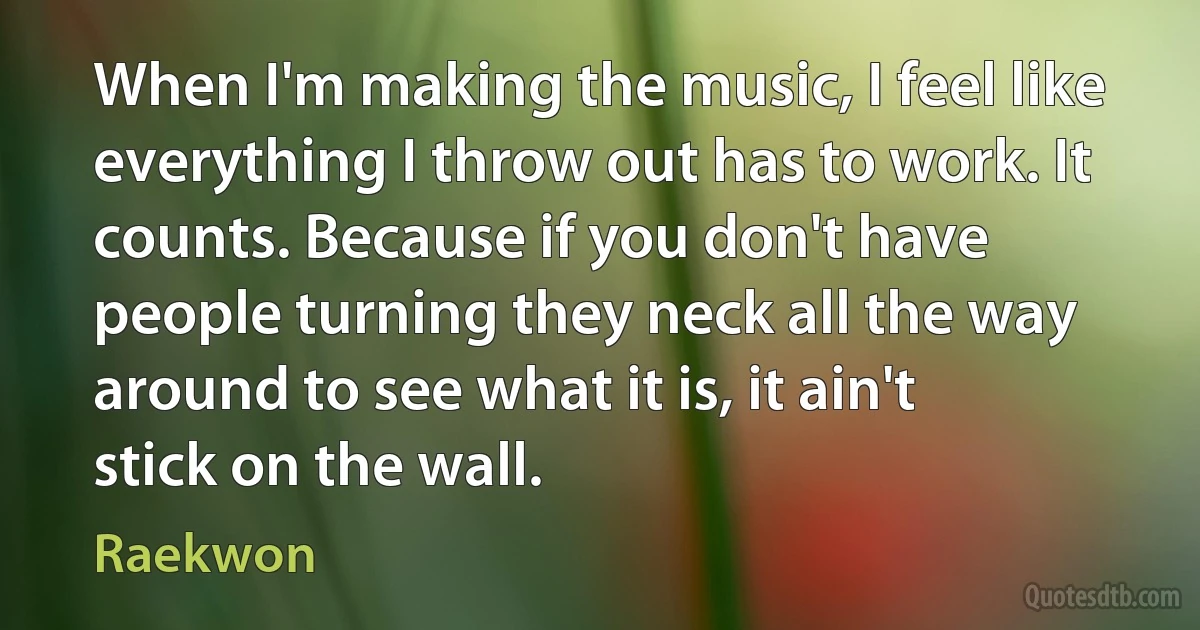 When I'm making the music, I feel like everything I throw out has to work. It counts. Because if you don't have people turning they neck all the way around to see what it is, it ain't stick on the wall. (Raekwon)