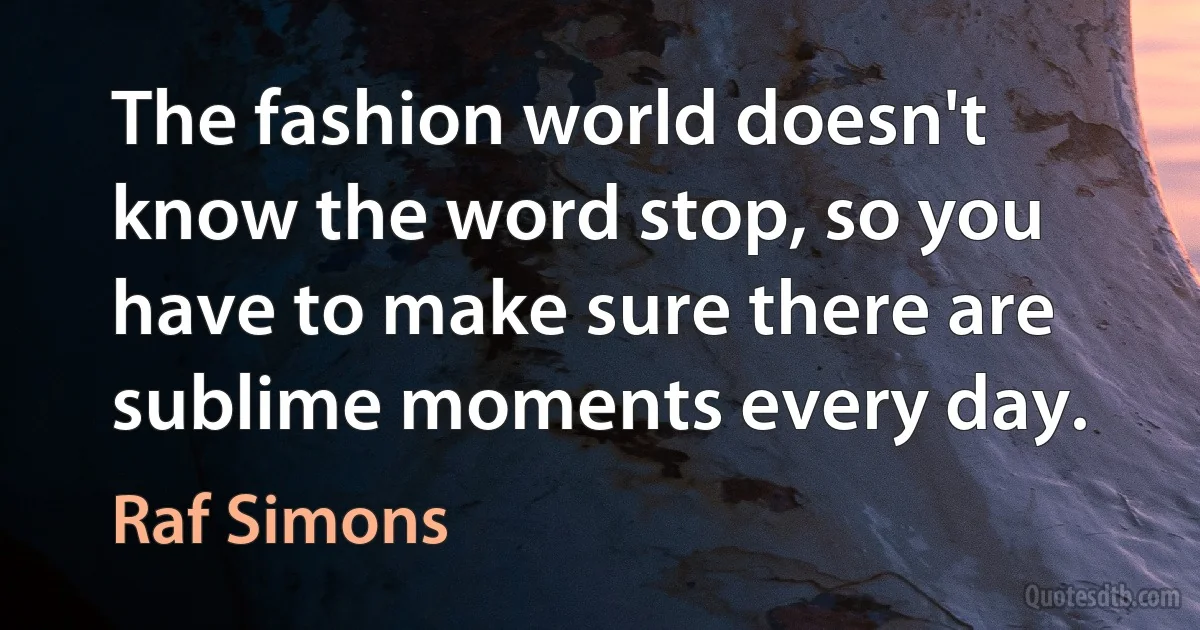 The fashion world doesn't know the word stop, so you have to make sure there are sublime moments every day. (Raf Simons)