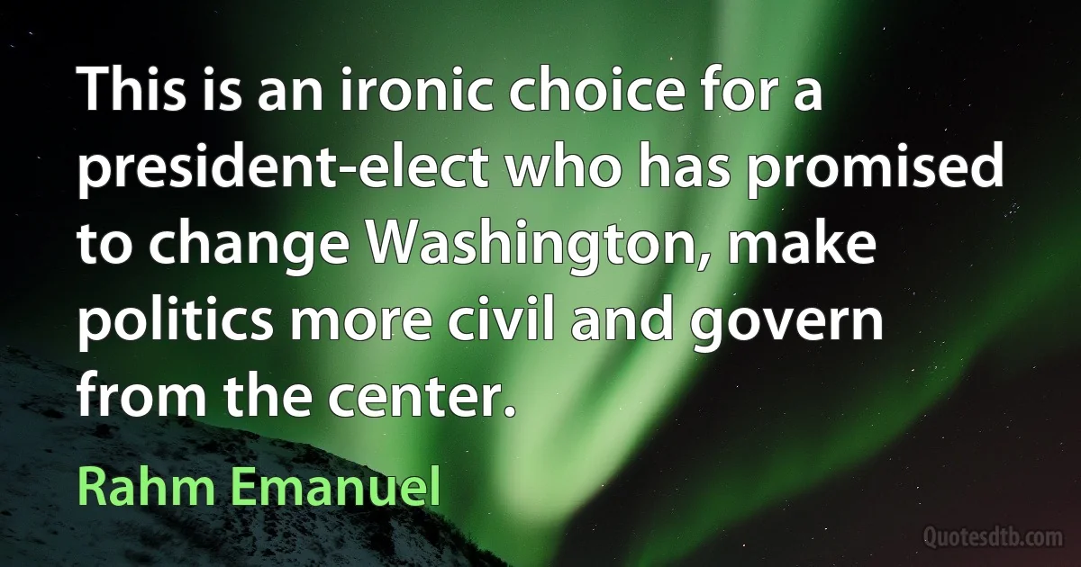 This is an ironic choice for a president-elect who has promised to change Washington, make politics more civil and govern from the center. (Rahm Emanuel)