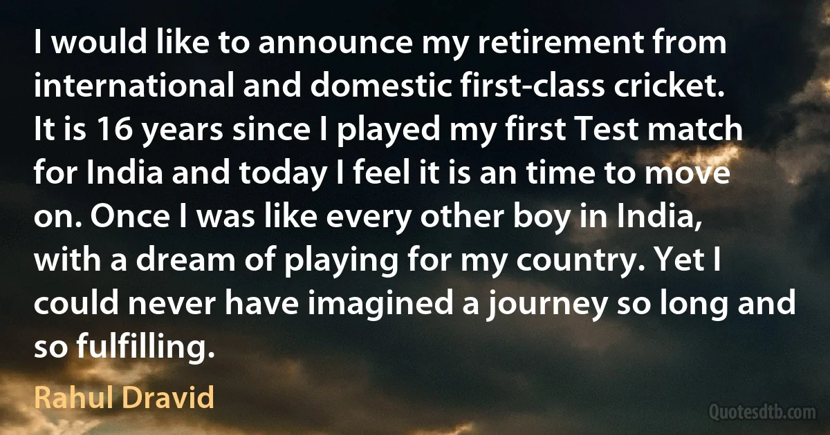 I would like to announce my retirement from international and domestic first-class cricket. It is 16 years since I played my first Test match for India and today I feel it is an time to move on. Once I was like every other boy in India, with a dream of playing for my country. Yet I could never have imagined a journey so long and so fulfilling. (Rahul Dravid)