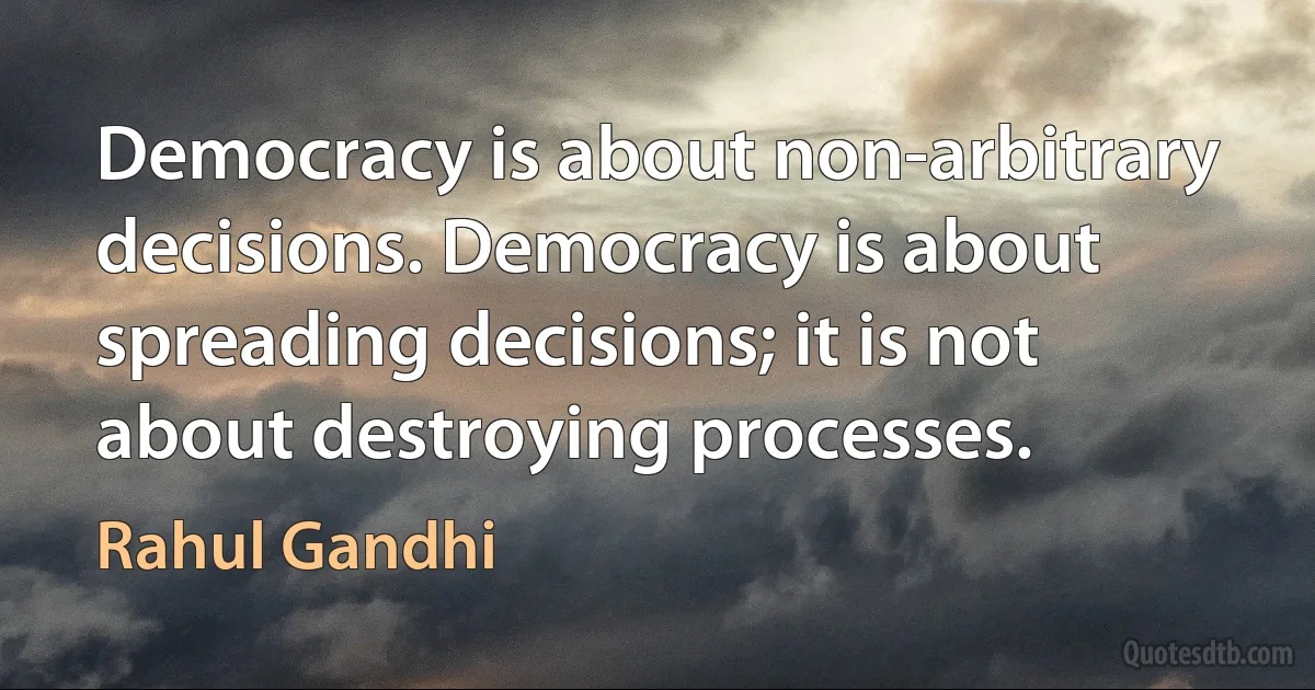 Democracy is about non-arbitrary decisions. Democracy is about spreading decisions; it is not about destroying processes. (Rahul Gandhi)