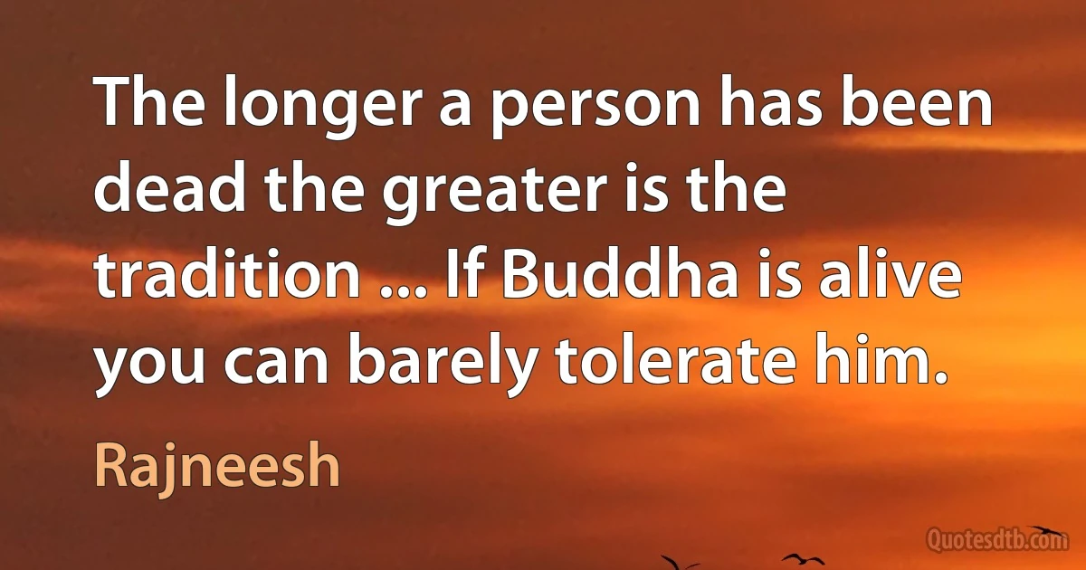 The longer a person has been dead the greater is the tradition ... If Buddha is alive you can barely tolerate him. (Rajneesh)