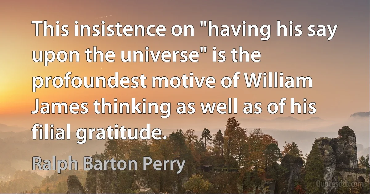 This insistence on "having his say upon the universe" is the profoundest motive of William James thinking as well as of his filial gratitude. (Ralph Barton Perry)