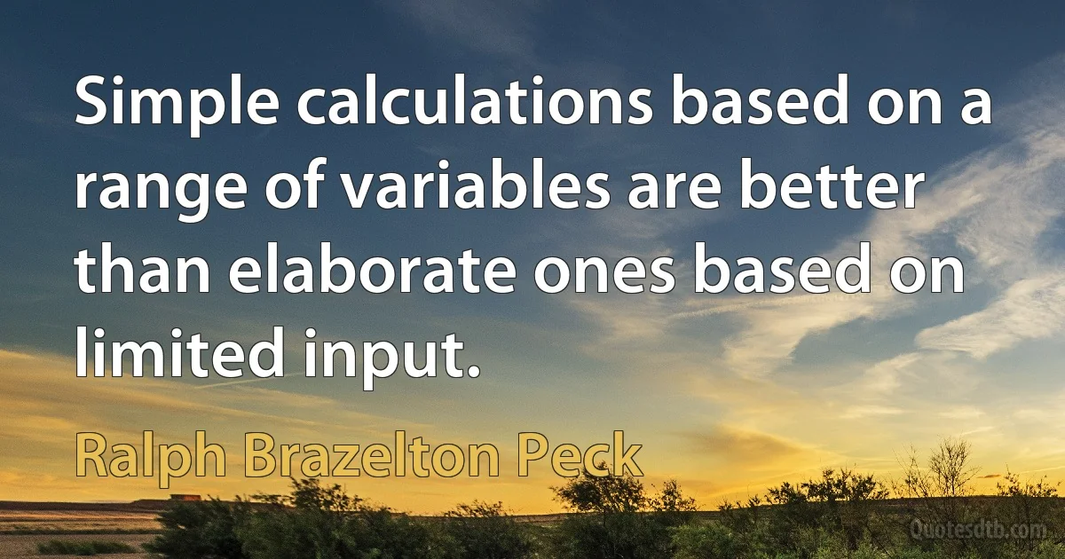 Simple calculations based on a range of variables are better than elaborate ones based on limited input. (Ralph Brazelton Peck)