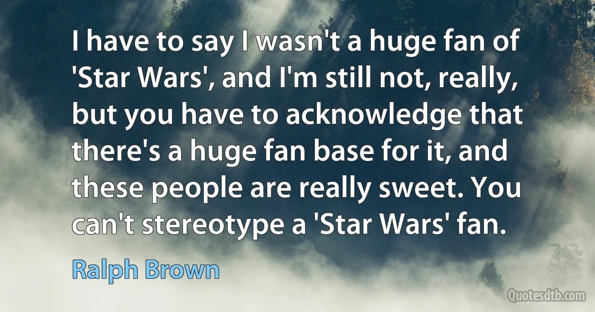 I have to say I wasn't a huge fan of 'Star Wars', and I'm still not, really, but you have to acknowledge that there's a huge fan base for it, and these people are really sweet. You can't stereotype a 'Star Wars' fan. (Ralph Brown)