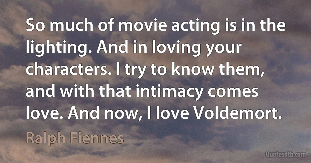 So much of movie acting is in the lighting. And in loving your characters. I try to know them, and with that intimacy comes love. And now, I love Voldemort. (Ralph Fiennes)