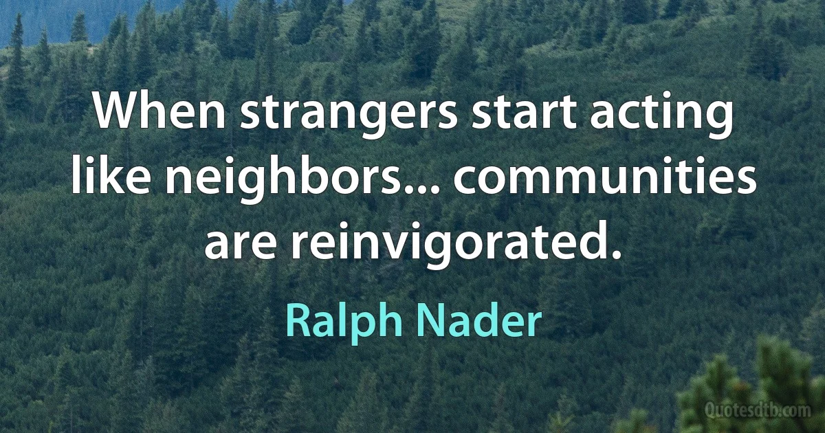 When strangers start acting like neighbors... communities are reinvigorated. (Ralph Nader)