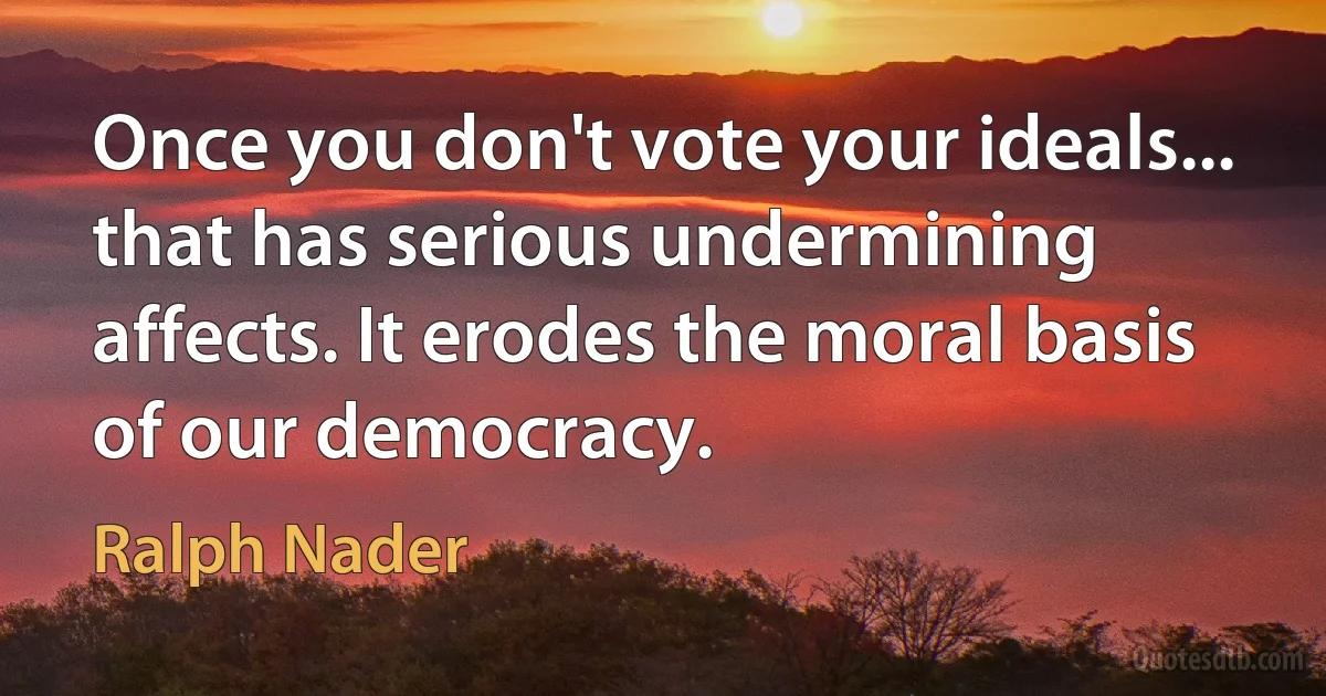 Once you don't vote your ideals... that has serious undermining affects. It erodes the moral basis of our democracy. (Ralph Nader)