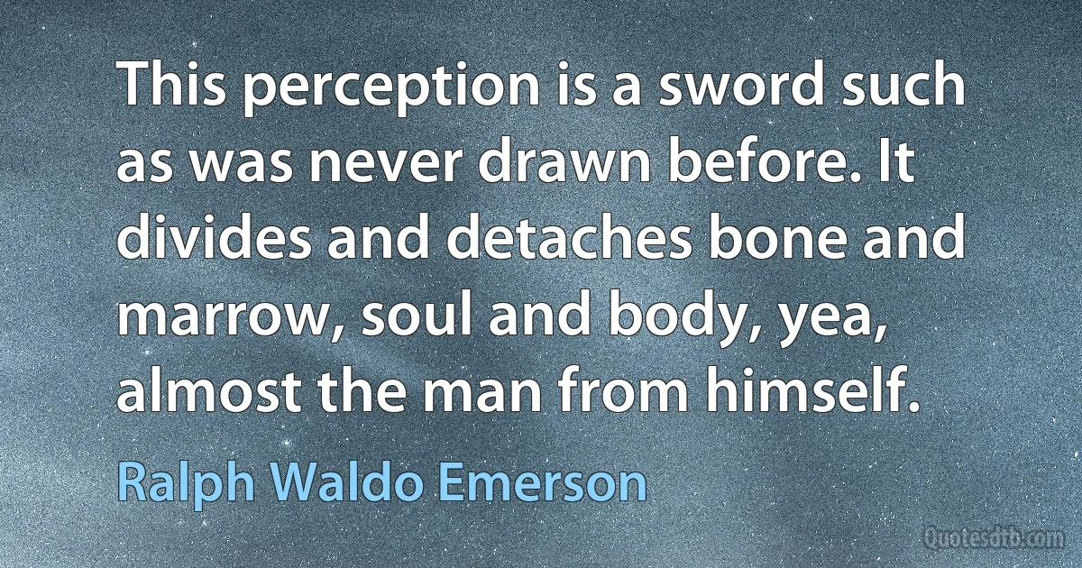 This perception is a sword such as was never drawn before. It divides and detaches bone and marrow, soul and body, yea, almost the man from himself. (Ralph Waldo Emerson)