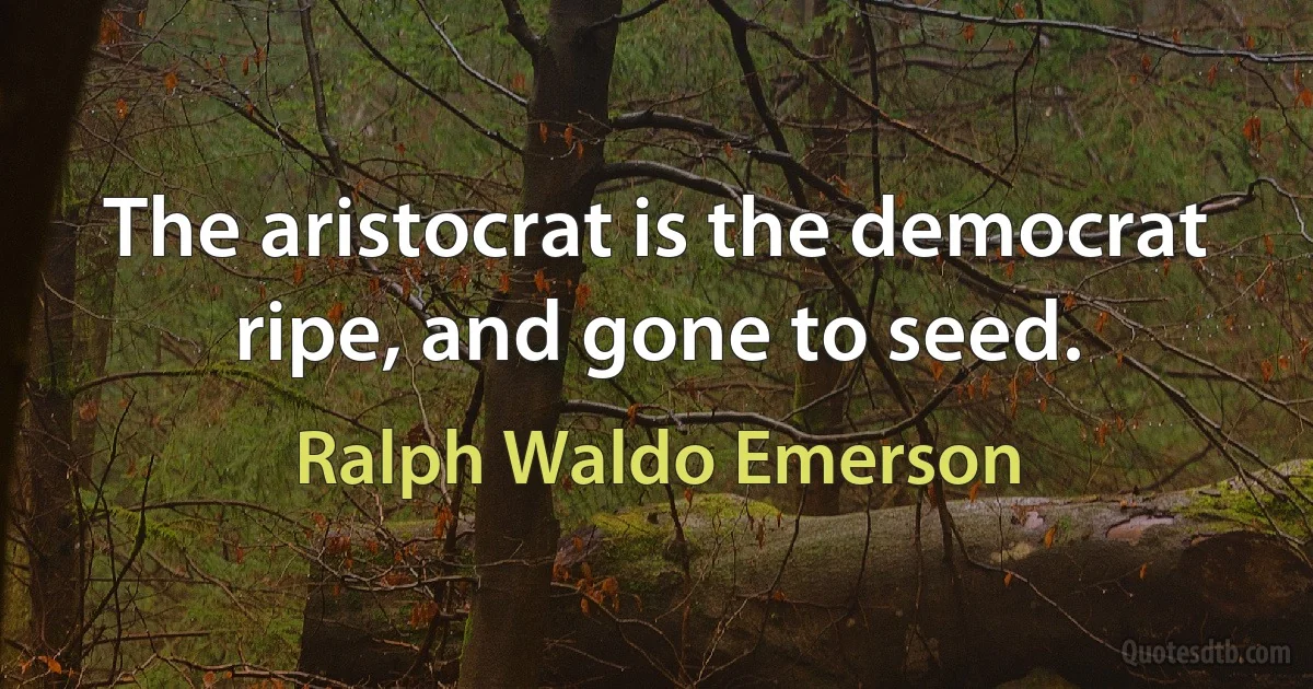 The aristocrat is the democrat ripe, and gone to seed. (Ralph Waldo Emerson)