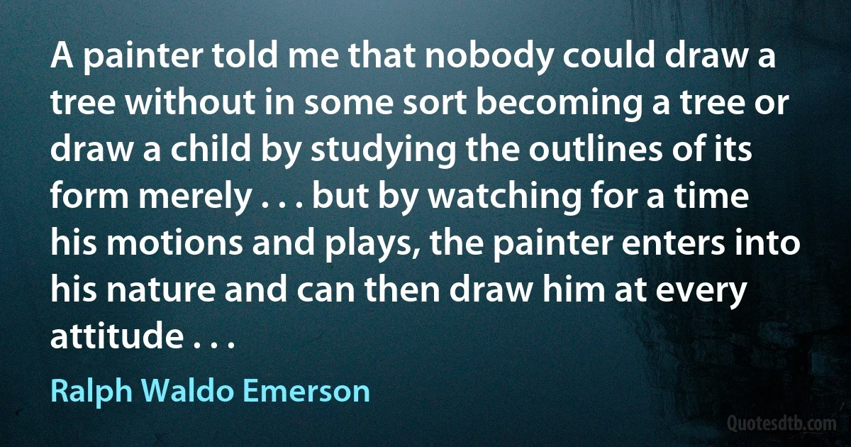 A painter told me that nobody could draw a tree without in some sort becoming a tree or draw a child by studying the outlines of its form merely . . . but by watching for a time his motions and plays, the painter enters into his nature and can then draw him at every attitude . . . (Ralph Waldo Emerson)