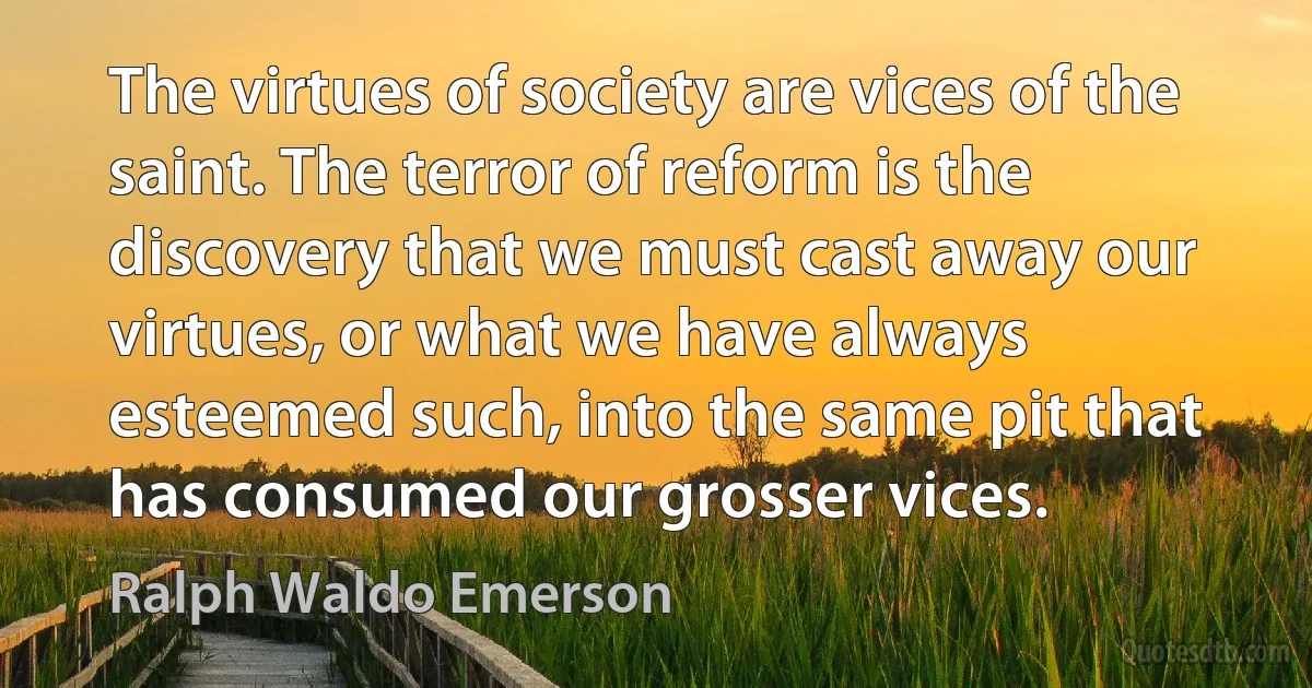 The virtues of society are vices of the saint. The terror of reform is the discovery that we must cast away our virtues, or what we have always esteemed such, into the same pit that has consumed our grosser vices. (Ralph Waldo Emerson)