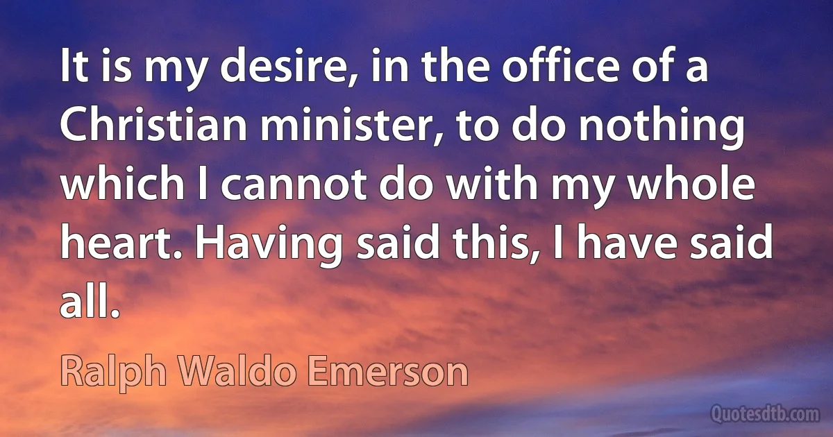 It is my desire, in the office of a Christian minister, to do nothing which I cannot do with my whole heart. Having said this, I have said all. (Ralph Waldo Emerson)