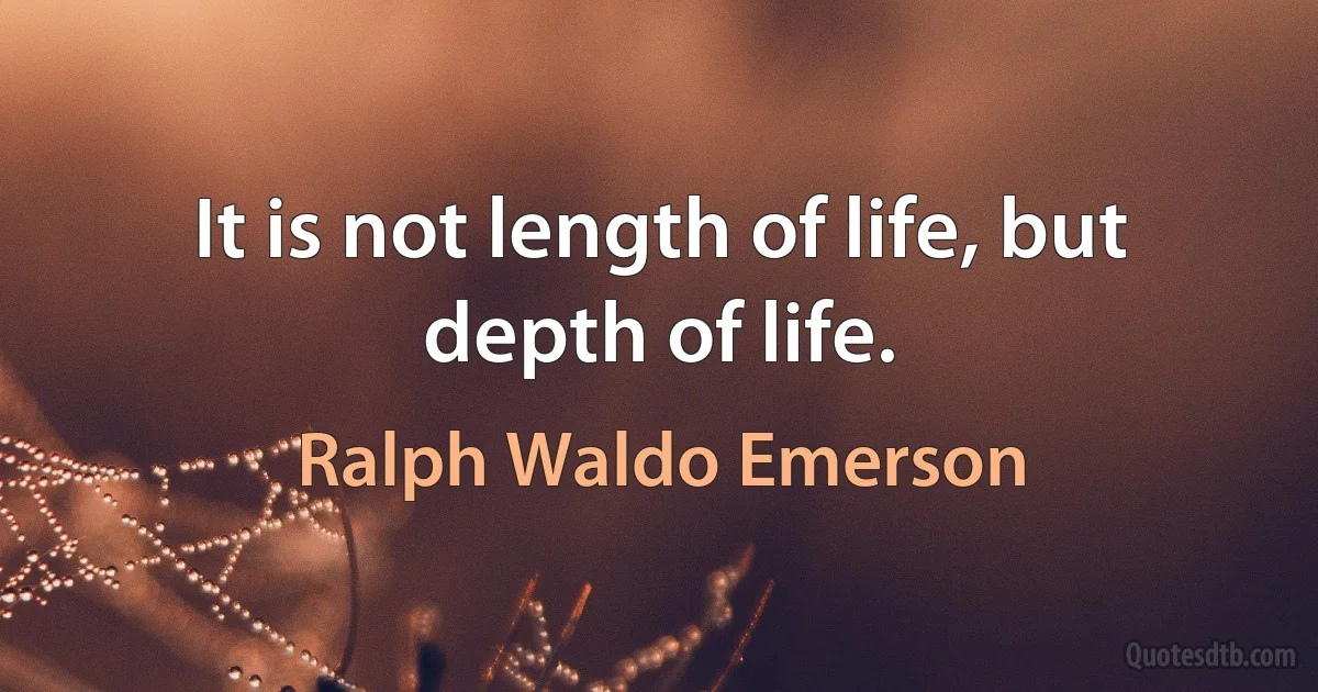 It is not length of life, but depth of life. (Ralph Waldo Emerson)