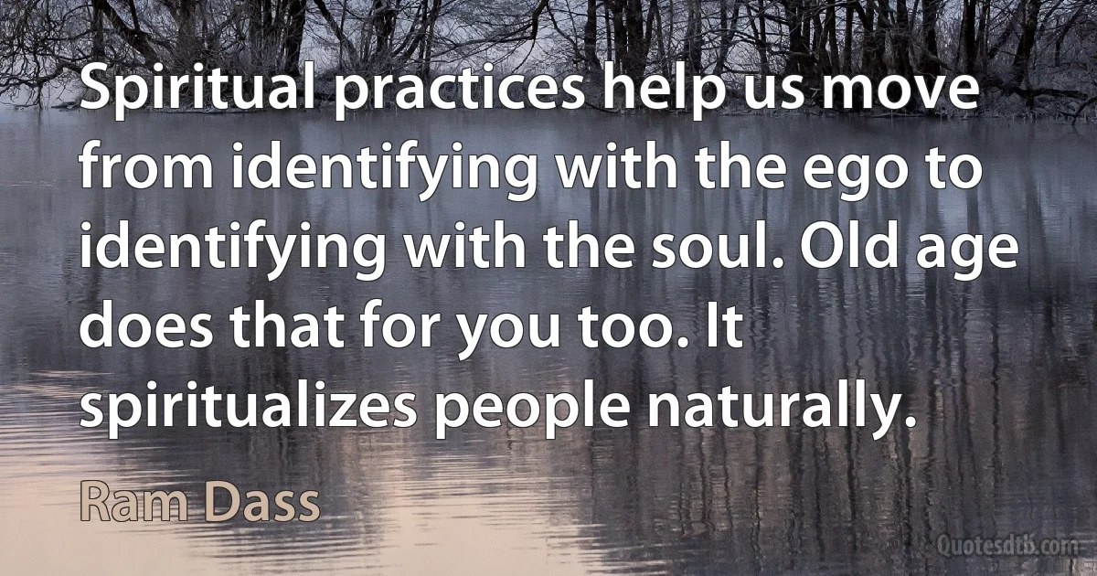 Spiritual practices help us move from identifying with the ego to identifying with the soul. Old age does that for you too. It spiritualizes people naturally. (Ram Dass)