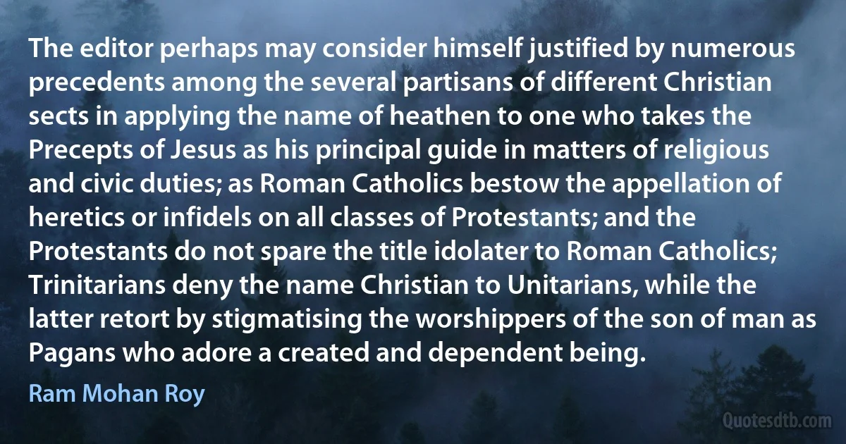 The editor perhaps may consider himself justified by numerous precedents among the several partisans of different Christian sects in applying the name of heathen to one who takes the Precepts of Jesus as his principal guide in matters of religious and civic duties; as Roman Catholics bestow the appellation of heretics or infidels on all classes of Protestants; and the Protestants do not spare the title idolater to Roman Catholics; Trinitarians deny the name Christian to Unitarians, while the latter retort by stigmatising the worshippers of the son of man as Pagans who adore a created and dependent being. (Ram Mohan Roy)