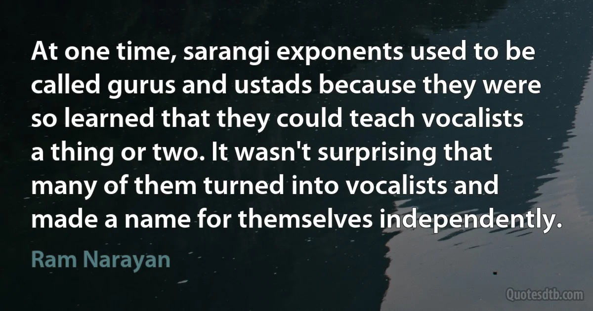 At one time, sarangi exponents used to be called gurus and ustads because they were so learned that they could teach vocalists a thing or two. It wasn't surprising that many of them turned into vocalists and made a name for themselves independently. (Ram Narayan)