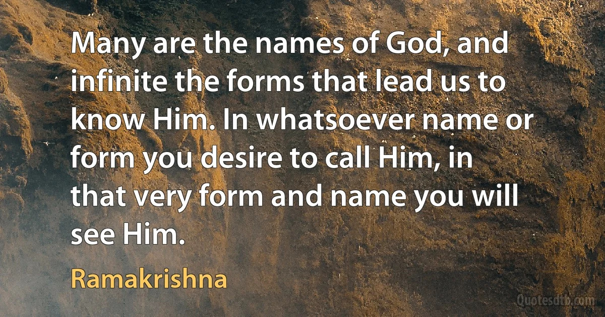 Many are the names of God, and infinite the forms that lead us to know Him. In whatsoever name or form you desire to call Him, in that very form and name you will see Him. (Ramakrishna)