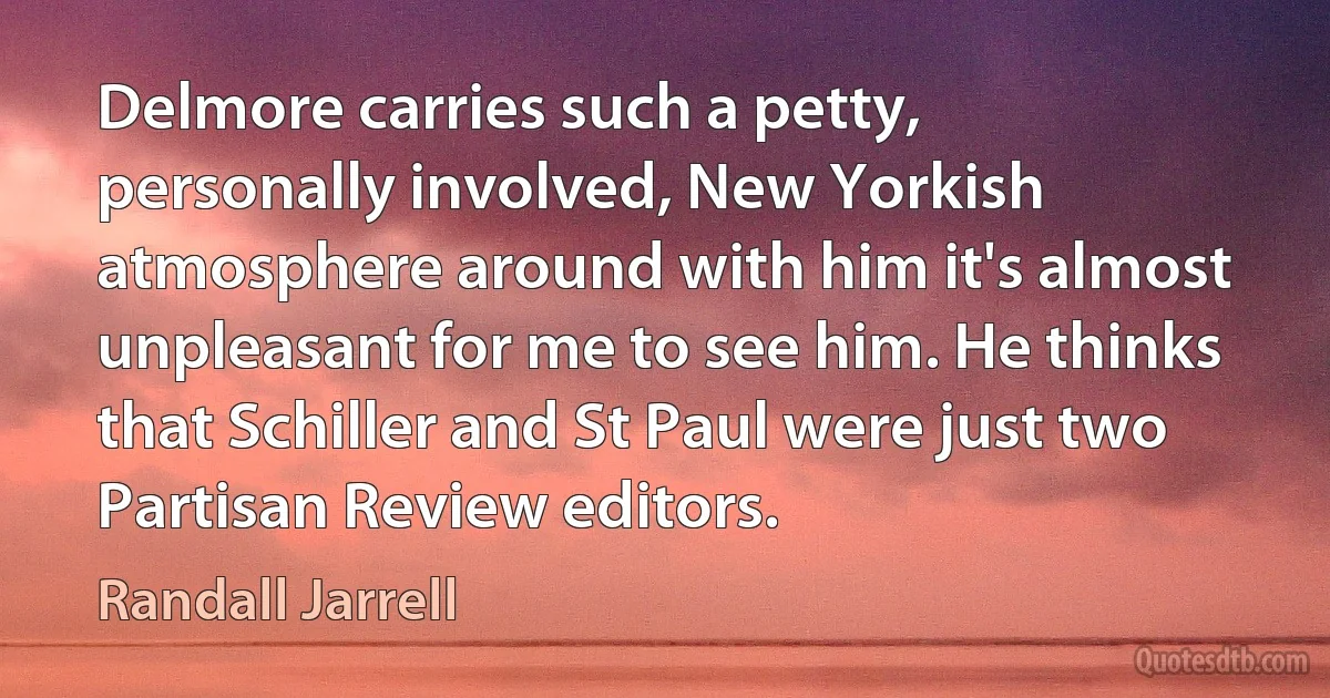 Delmore carries such a petty, personally involved, New Yorkish atmosphere around with him it's almost unpleasant for me to see him. He thinks that Schiller and St Paul were just two Partisan Review editors. (Randall Jarrell)