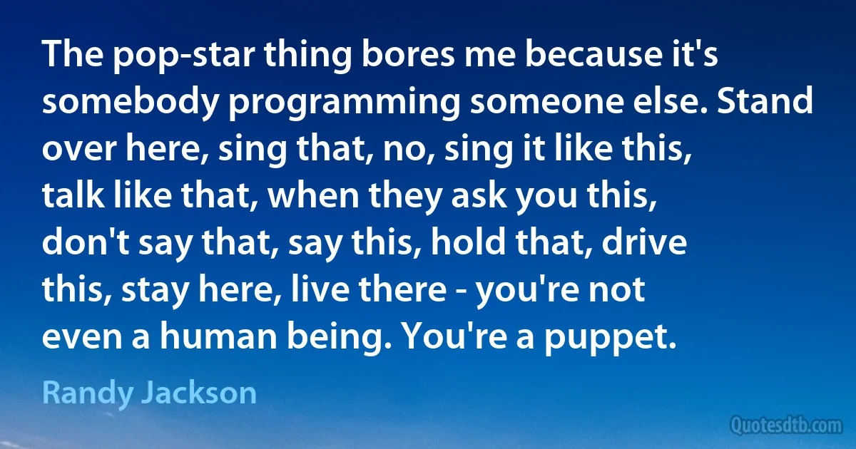 The pop-star thing bores me because it's somebody programming someone else. Stand over here, sing that, no, sing it like this, talk like that, when they ask you this, don't say that, say this, hold that, drive this, stay here, live there - you're not even a human being. You're a puppet. (Randy Jackson)