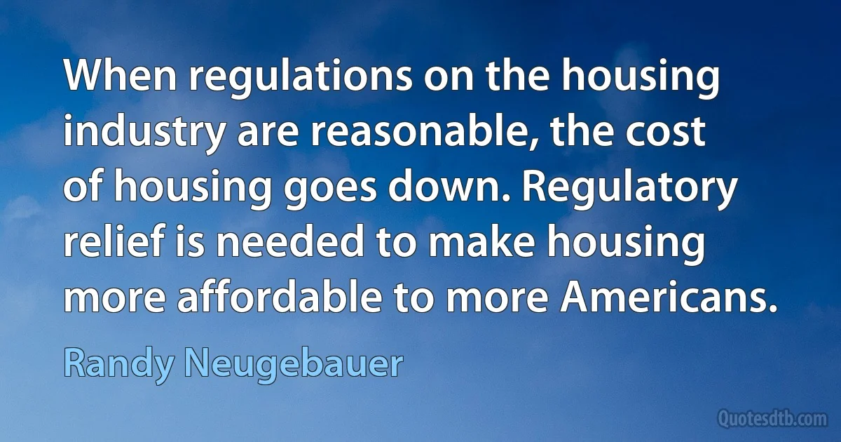 When regulations on the housing industry are reasonable, the cost of housing goes down. Regulatory relief is needed to make housing more affordable to more Americans. (Randy Neugebauer)