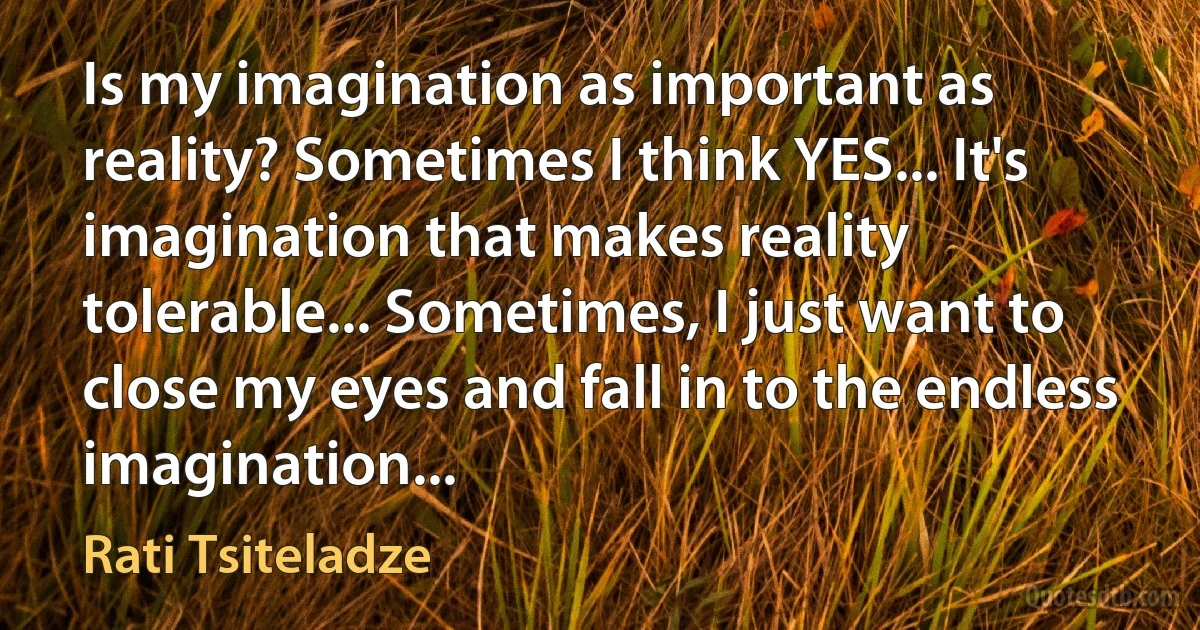 Is my imagination as important as reality? Sometimes I think YES... It's imagination that makes reality tolerable... Sometimes, I just want to close my eyes and fall in to the endless imagination... (Rati Tsiteladze)