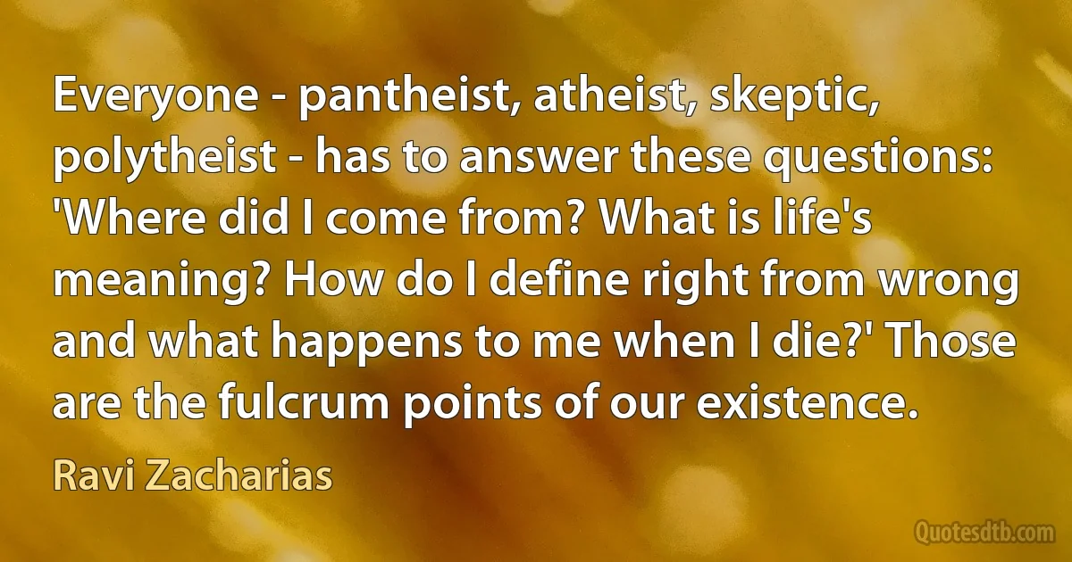 Everyone - pantheist, atheist, skeptic, polytheist - has to answer these questions: 'Where did I come from? What is life's meaning? How do I define right from wrong and what happens to me when I die?' Those are the fulcrum points of our existence. (Ravi Zacharias)