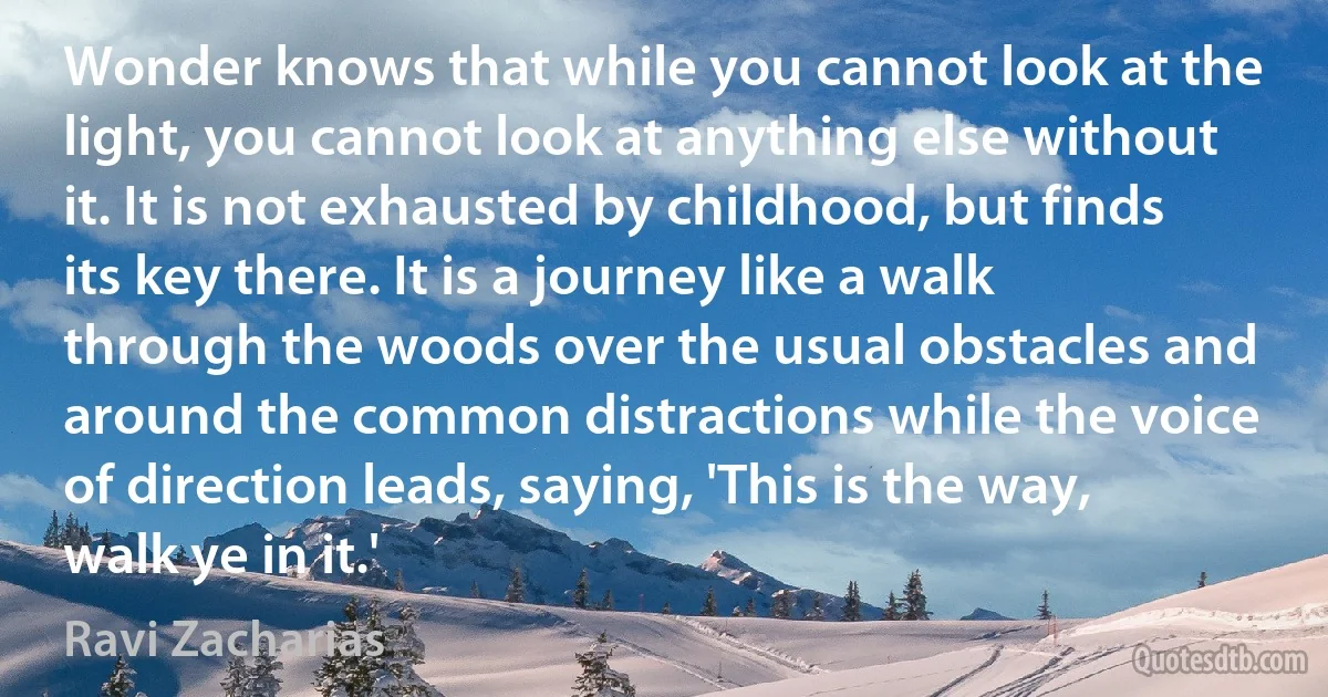 Wonder knows that while you cannot look at the light, you cannot look at anything else without it. It is not exhausted by childhood, but finds its key there. It is a journey like a walk through the woods over the usual obstacles and around the common distractions while the voice of direction leads, saying, 'This is the way, walk ye in it.' (Ravi Zacharias)