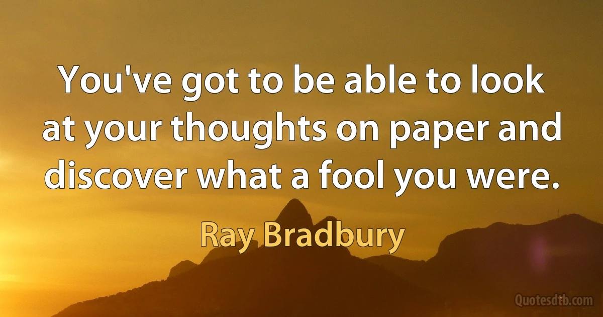 You've got to be able to look at your thoughts on paper and discover what a fool you were. (Ray Bradbury)